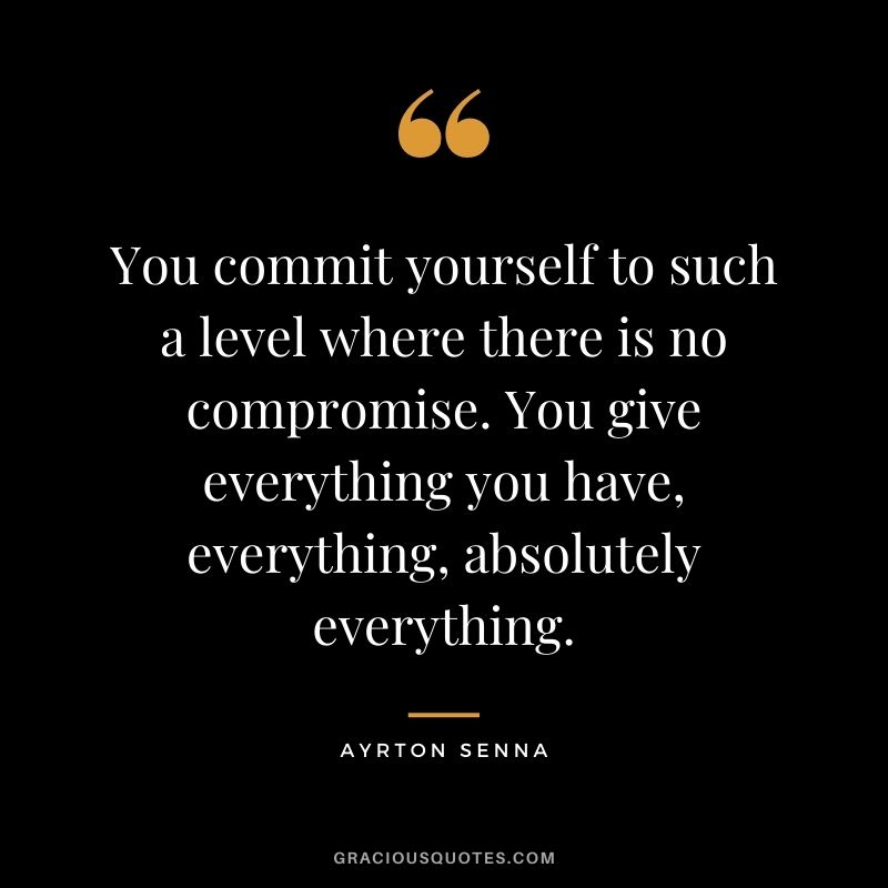 You commit yourself to such a level where there is no compromise. You give everything you have, everything, absolutely everything.