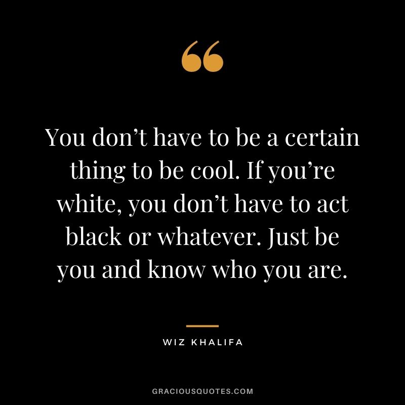 You don’t have to be a certain thing to be cool. If you’re white, you don’t have to act black or whatever. Just be you and know who you are.