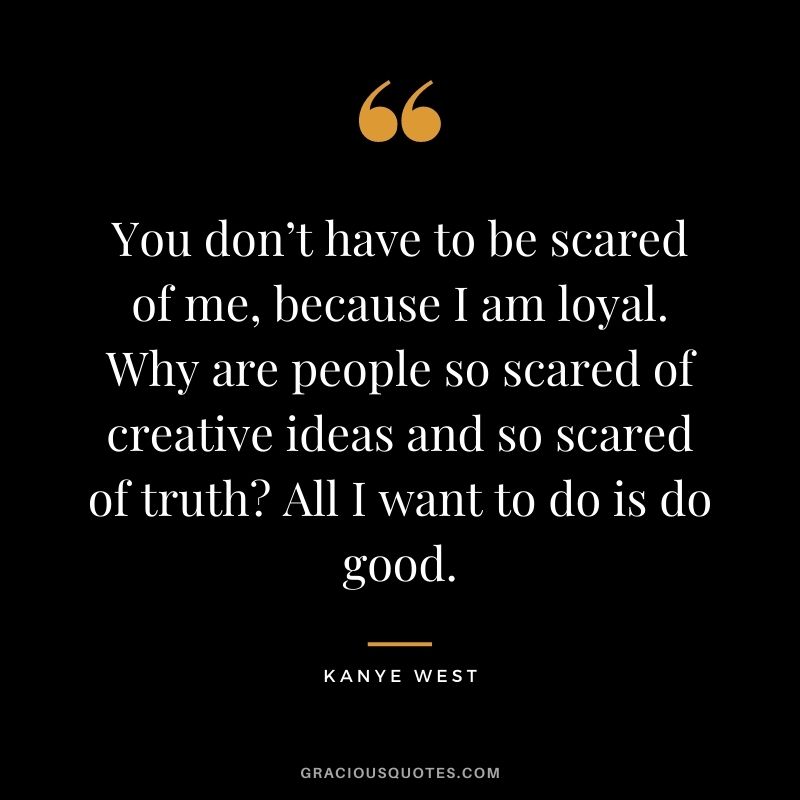 You don’t have to be scared of me, because I am loyal. Why are people so scared of creative ideas and so scared of truth All I want to do is do good.