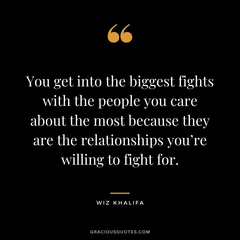 You get into the biggest fights with the people you care about the most because they are the relationships you’re willing to fight for.