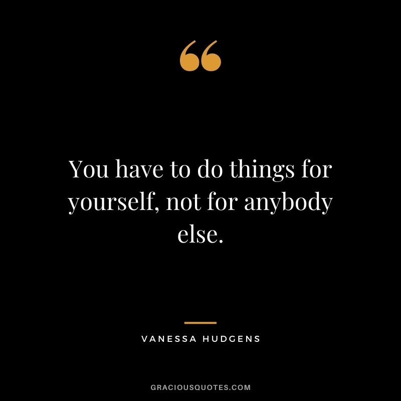 You have to do things for yourself, not for anybody else.