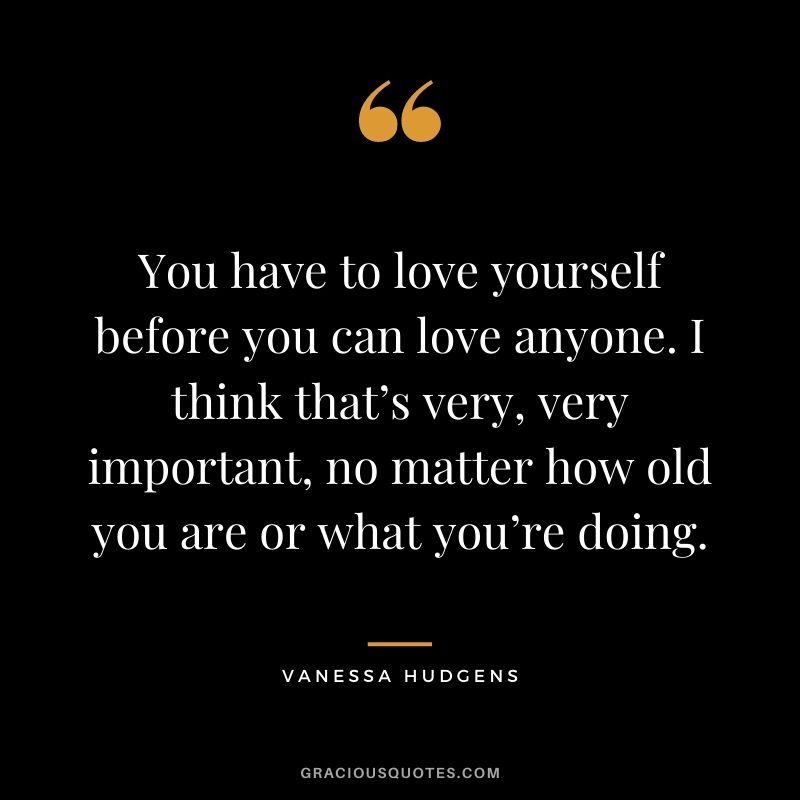 You have to love yourself before you can love anyone. I think that’s very, very important, no matter how old you are or what you’re doing.
