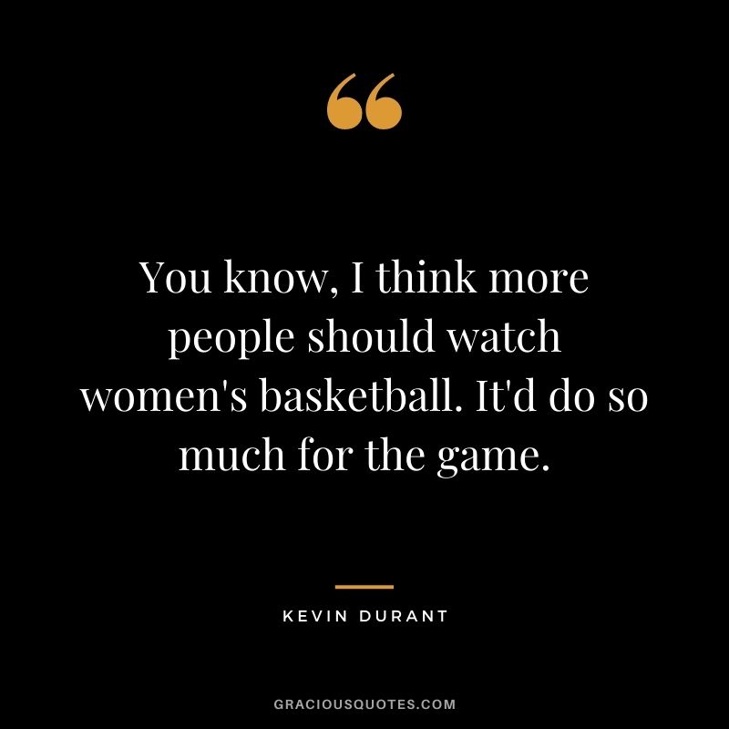 You know, I think more people should watch women's basketball. It'd do so much for the game.