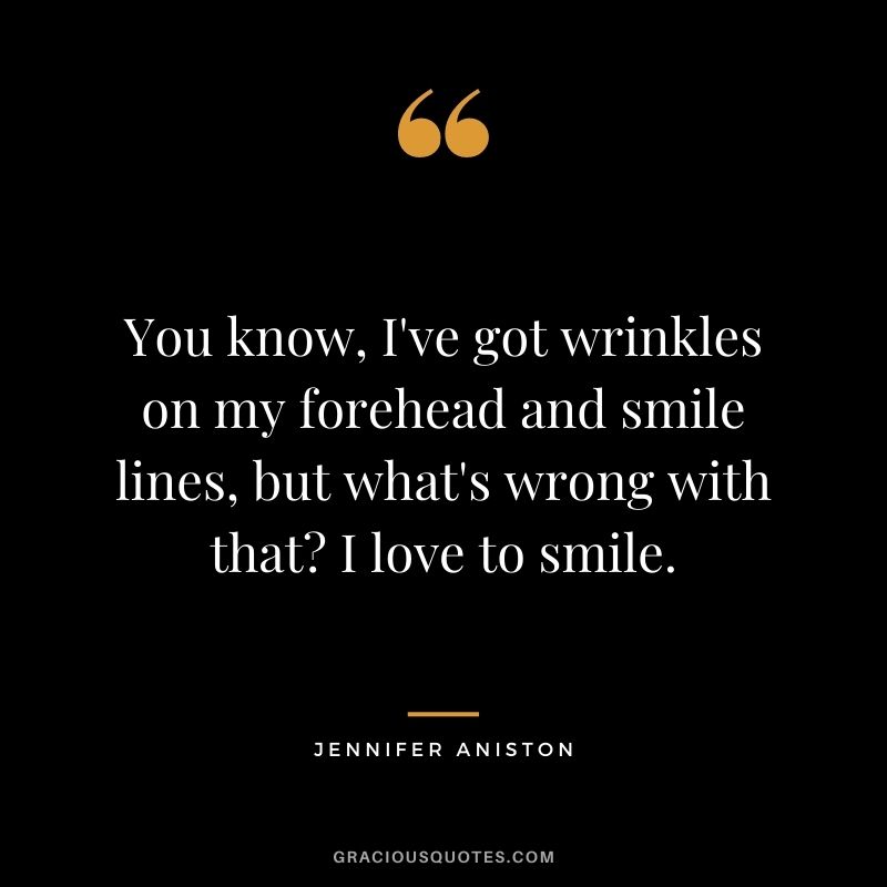 You know, I've got wrinkles on my forehead and smile lines, but what's wrong with that? I love to smile.