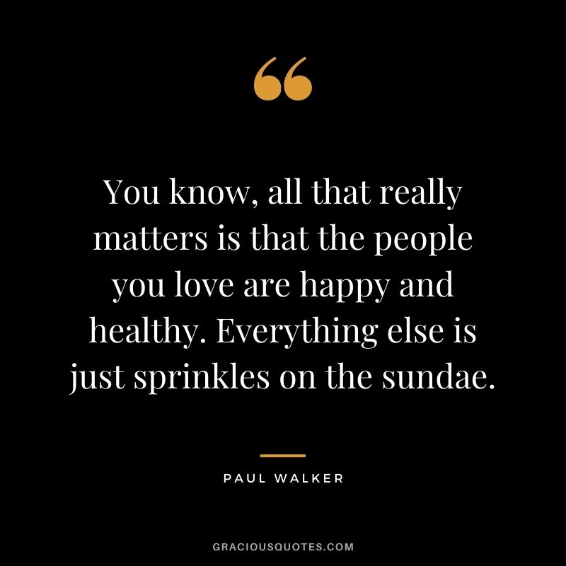 You know, all that really matters is that the people you love are happy and healthy. Everything else is just sprinkles on the sundae.