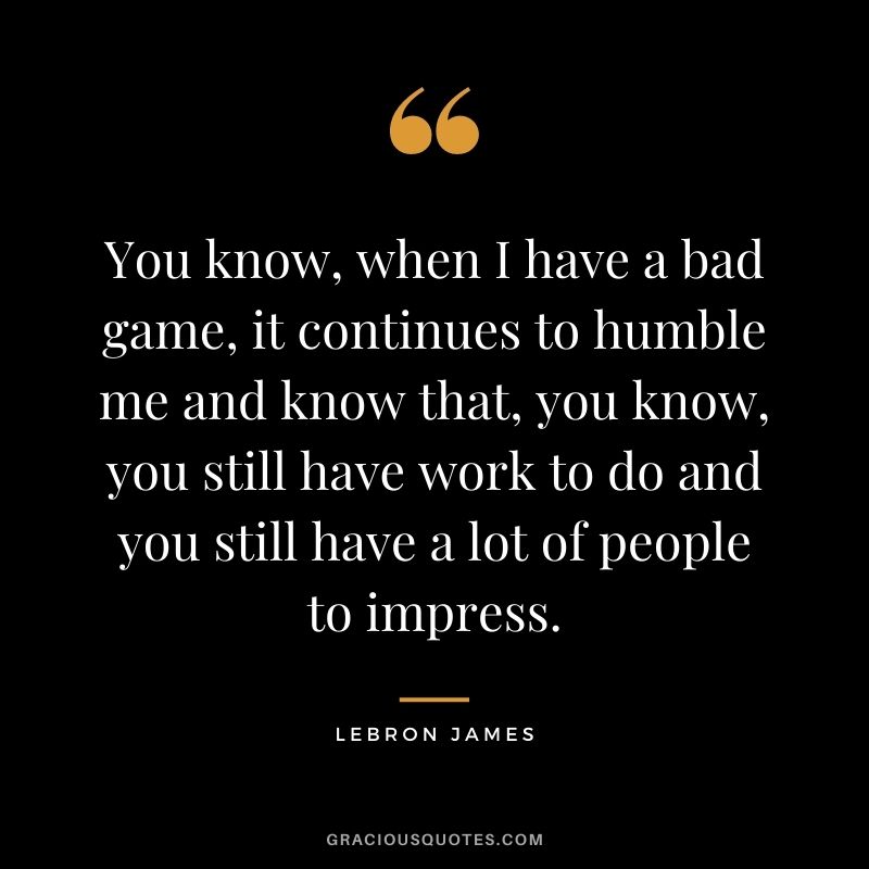 You know, when I have a bad game, it continues to humble me and know that, you know, you still have work to do and you still have a lot of people to impress.
