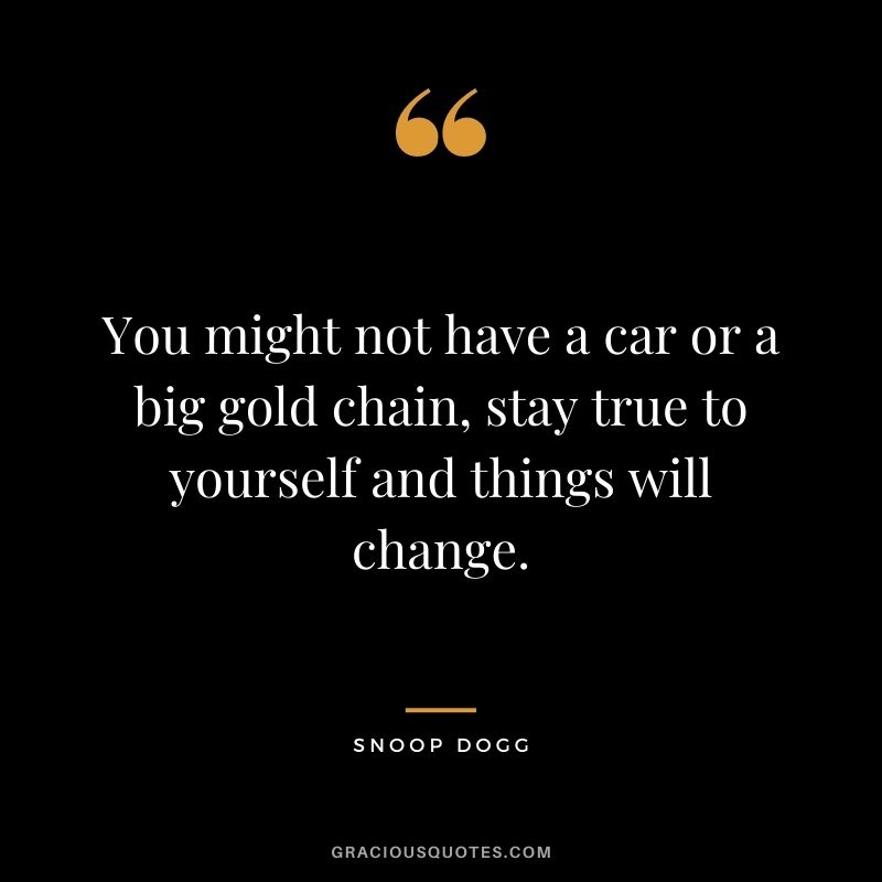 You might not have a car or a big gold chain, stay true to yourself and things will change.