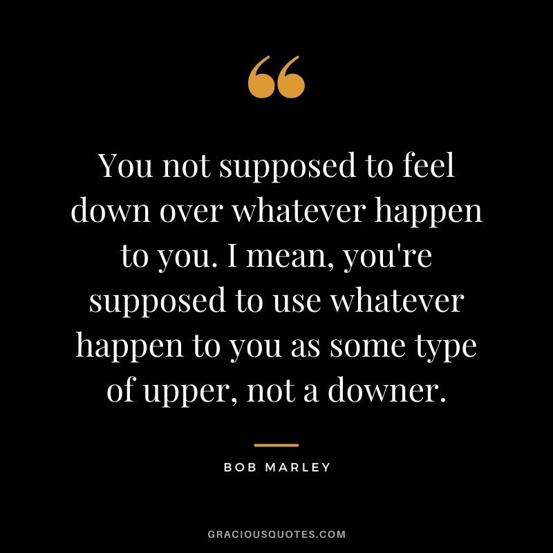 You not supposed to feel down over whatever happen to you. I mean, you're supposed to use whatever happen to you as some type of upper, not a downer.