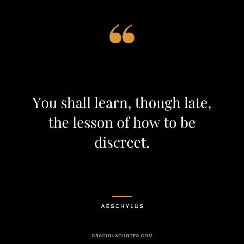 You shall learn, though late, the lesson of how to be discreet.