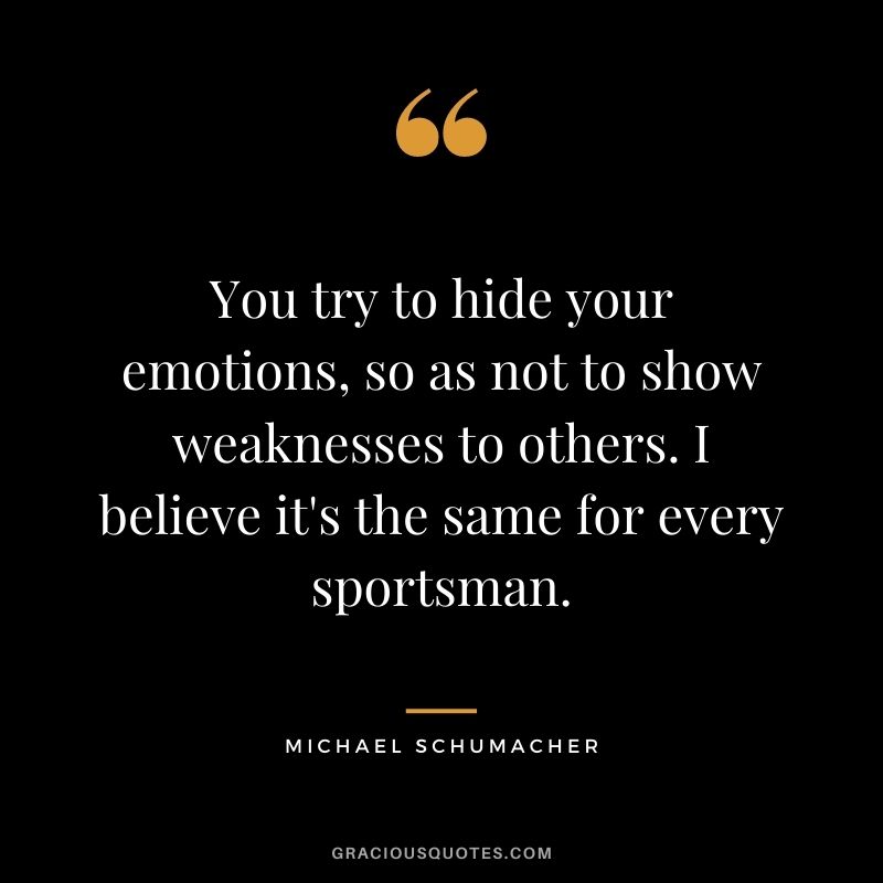 You try to hide your emotions, so as not to show weaknesses to others. I believe it's the same for every sportsman.