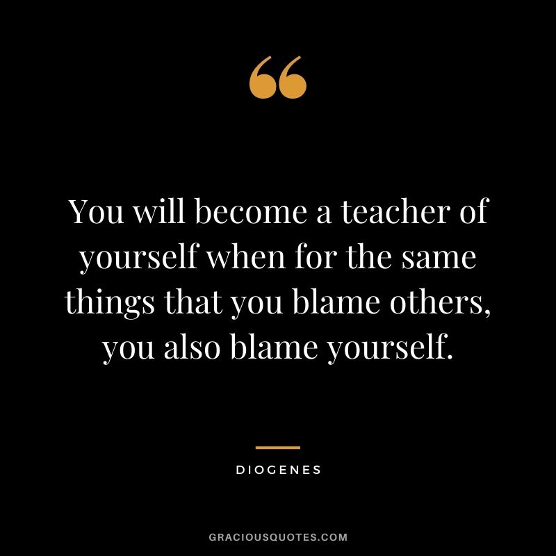You will become a teacher of yourself when for the same things that you blame others, you also blame yourself.