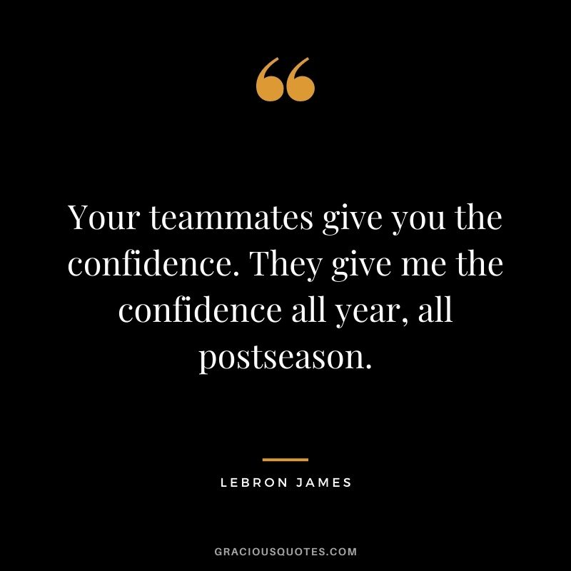 Your teammates give you the confidence. They give me the confidence all year, all postseason.