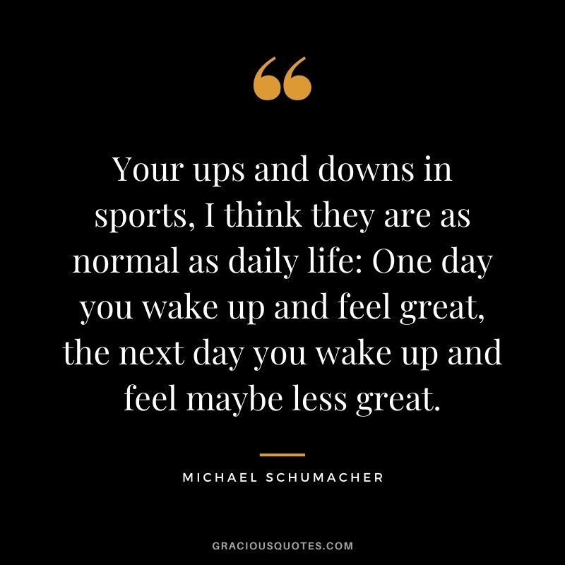 Your ups and downs in sports, I think they are as normal as daily life One day you wake up and feel great, the next day you wake up and feel maybe less great.
