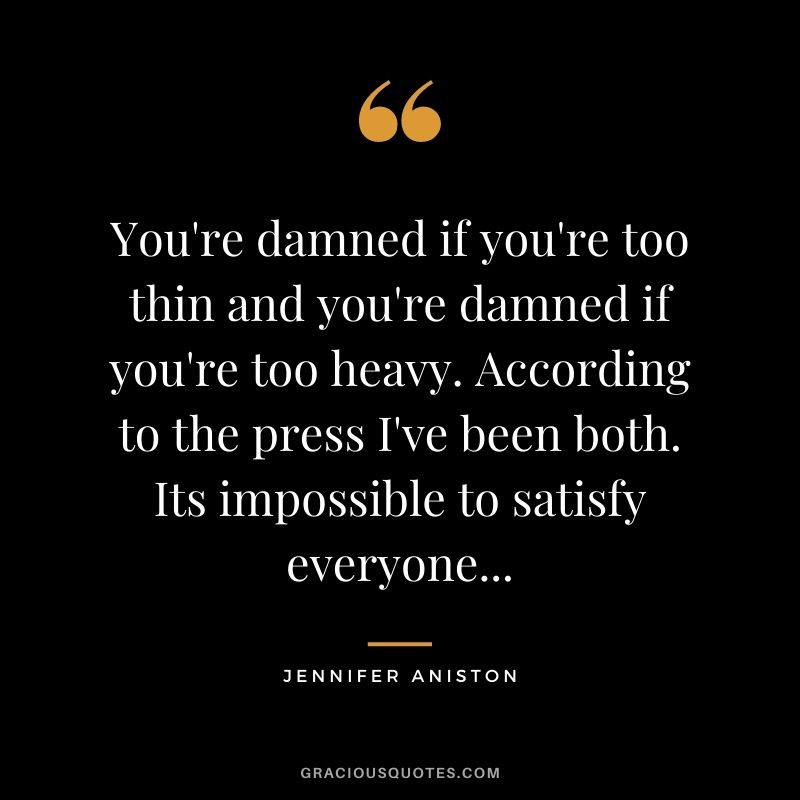 You're damned if you're too thin and you're damned if you're too heavy. According to the press I've been both. Its impossible to satisfy everyone...
