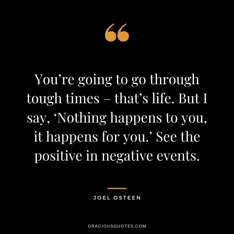 You’re going to go through tough times – that’s life. But I say, ‘Nothing happens to you, it happens for you.’ See the positive in negative events. - Joel Osteen
