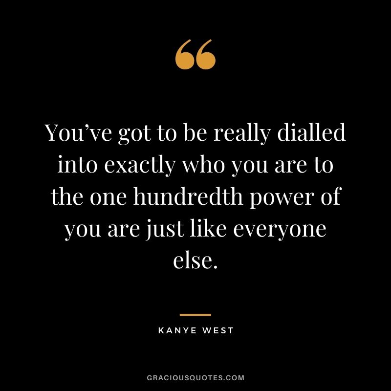 You’ve got to be really dialled into exactly who you are to the one hundredth power of you are just like everyone else.