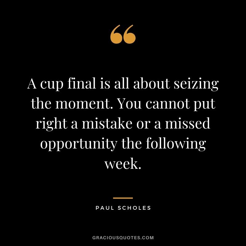 A cup final is all about seizing the moment. You cannot put right a mistake or a missed opportunity the following week.