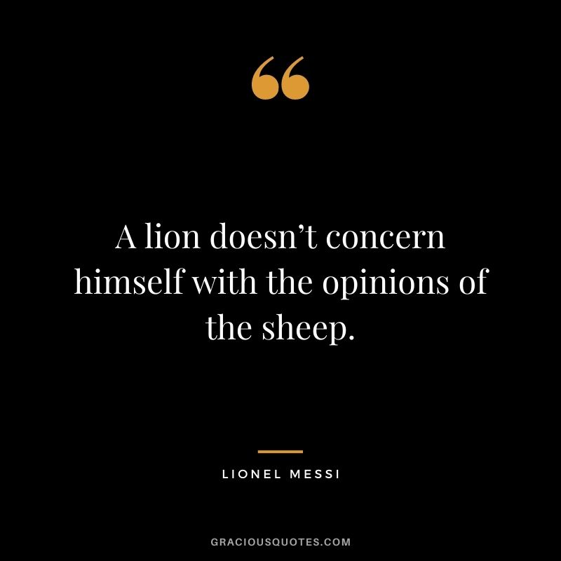 A lion doesn’t concern himself with the opinions of the sheep.