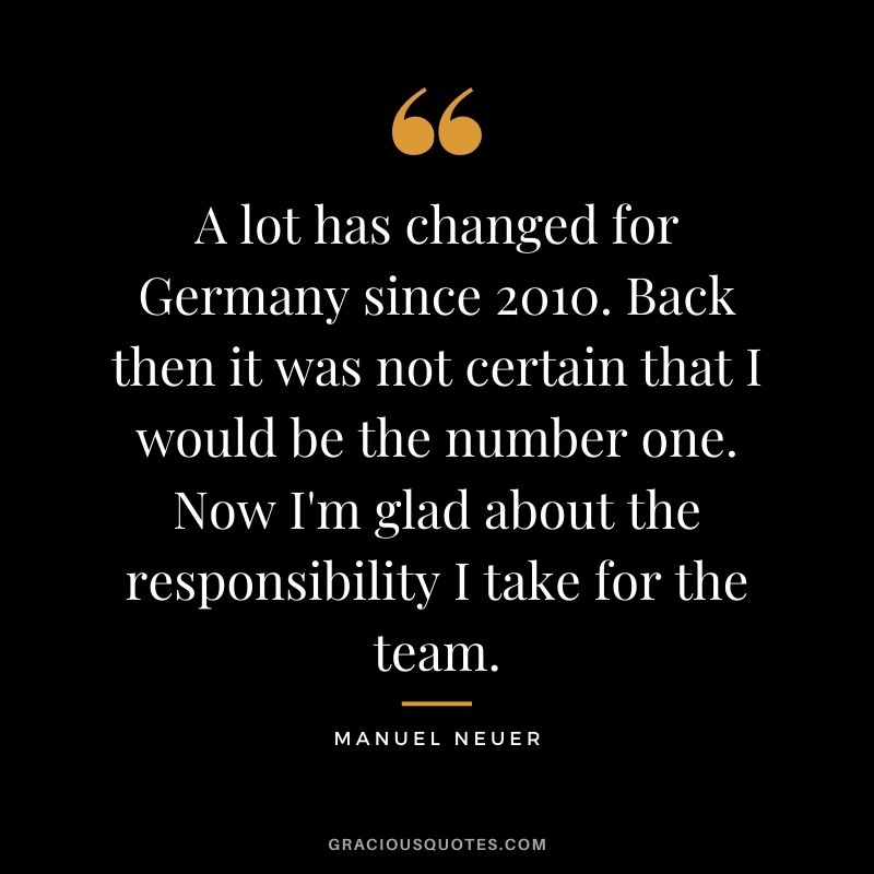 A lot has changed for Germany since 2010. Back then it was not certain that I would be the number one. Now I'm glad about the responsibility I take for the team.