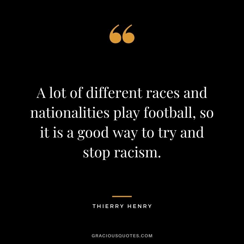 A lot of different races and nationalities play football, so it is a good way to try and stop racism.