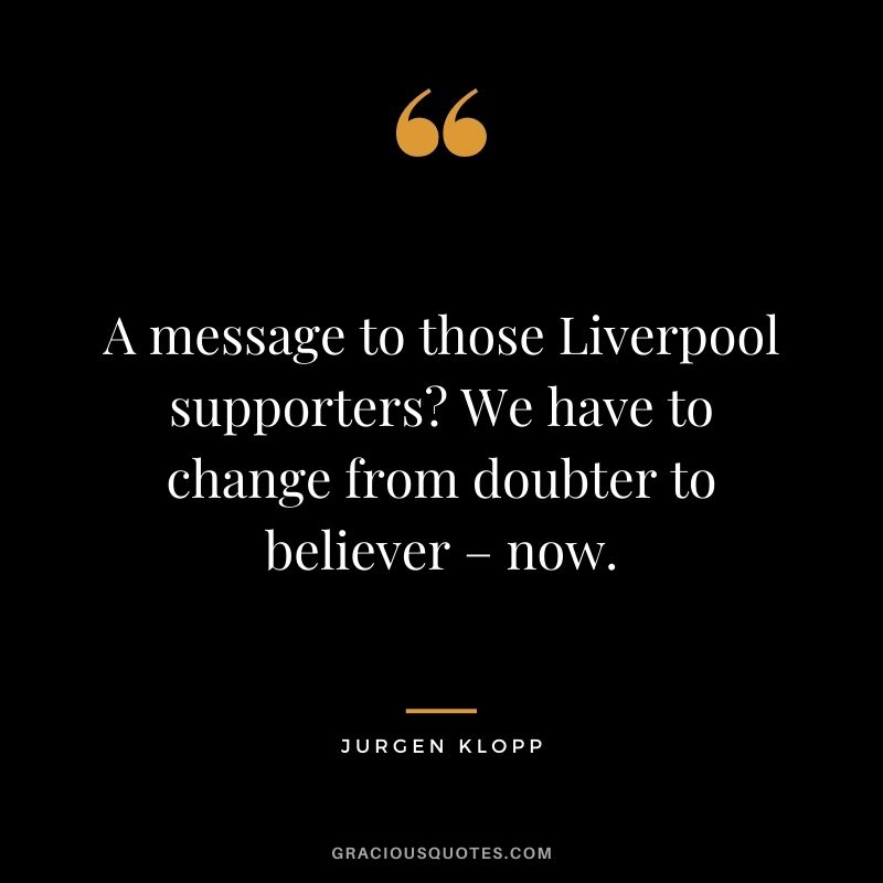 A message to those Liverpool supporters? We have to change from doubter to believer – now.