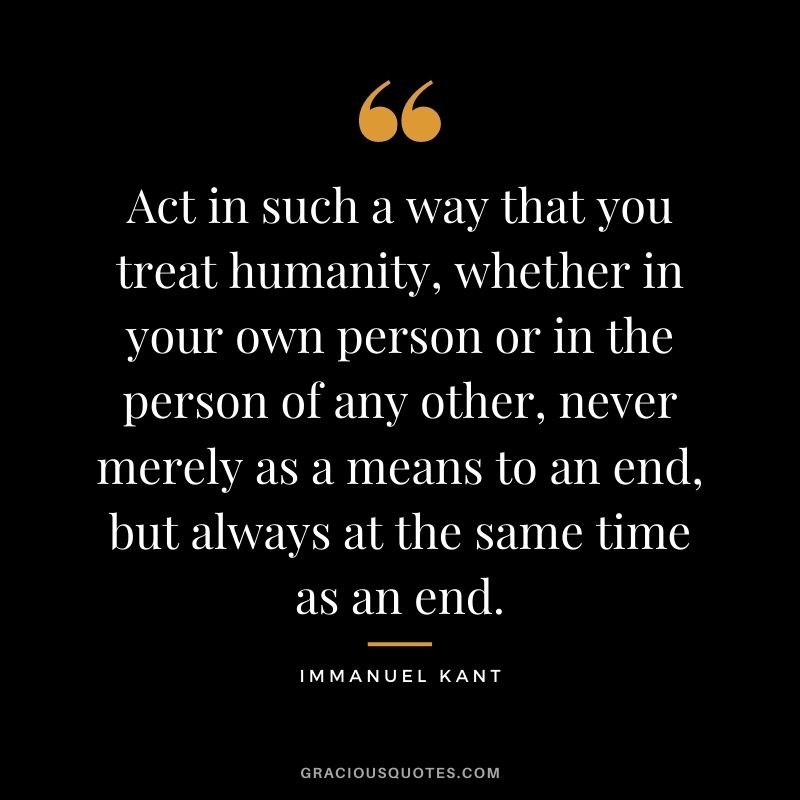 Act in such a way that you treat humanity, whether in your own person or in the person of any other, never merely as a means to an end, but always at the same time as an end.
