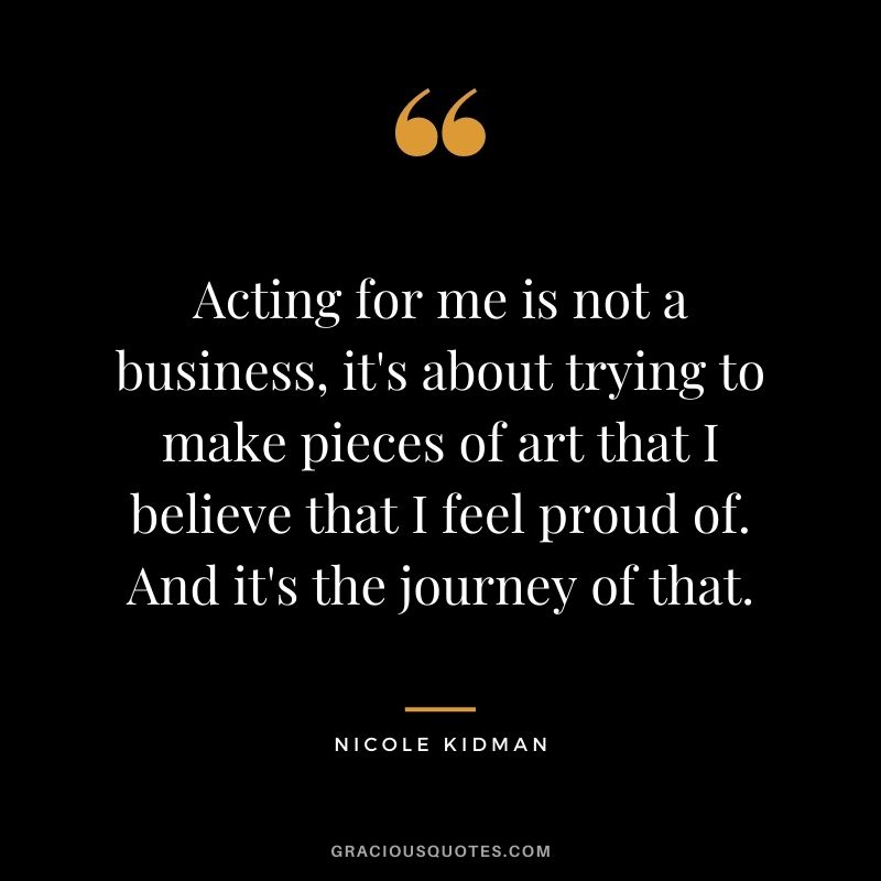 Acting for me is not a business, it's about trying to make pieces of art that I believe that I feel proud of. And it's the journey of that.
