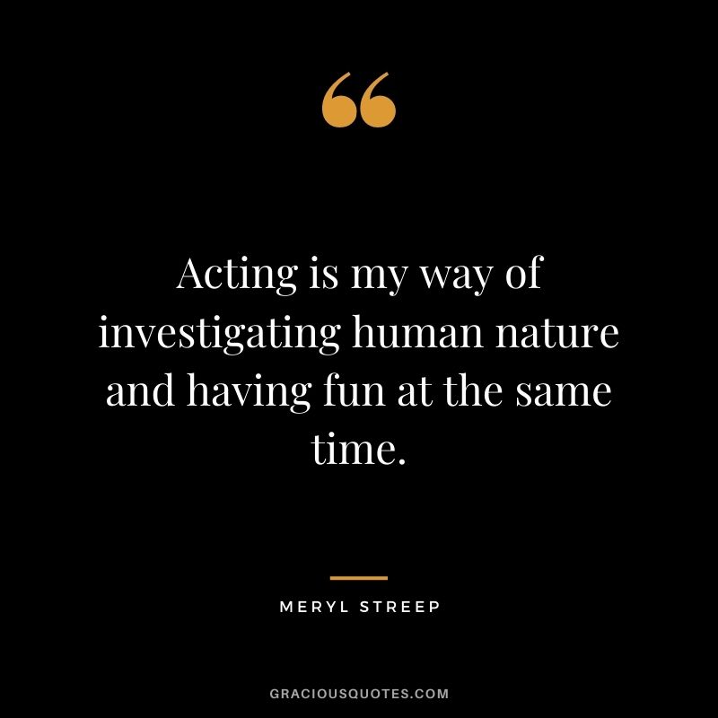 Acting is my way of investigating human nature and having fun at the same time.