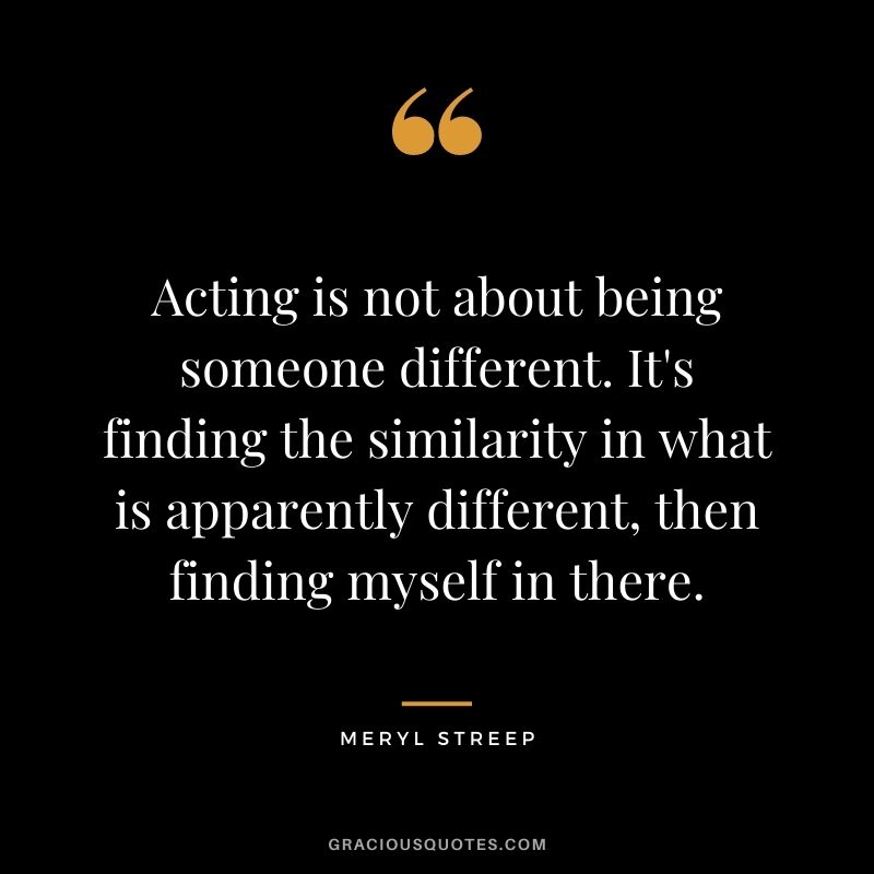 Acting is not about being someone different. It's finding the similarity in what is apparently different, then finding myself in there.