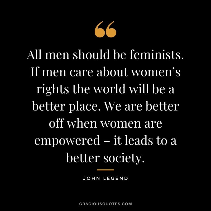 All men should be feminists. If men care about women’s rights the world will be a better place. We are better off when women are empowered – it leads to a better society.