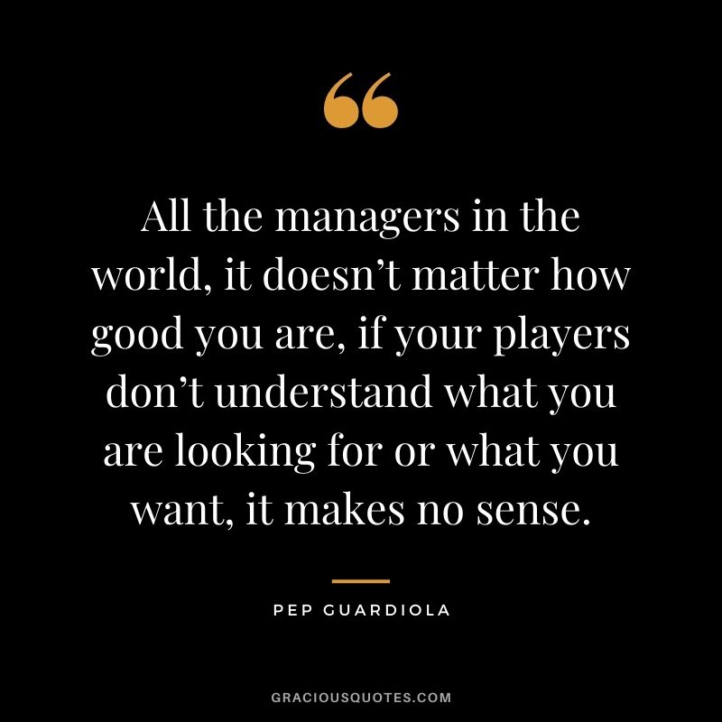 All the managers in the world, it doesn’t matter how good you are, if your players don’t understand what you are looking for or what you want, it makes no sense.