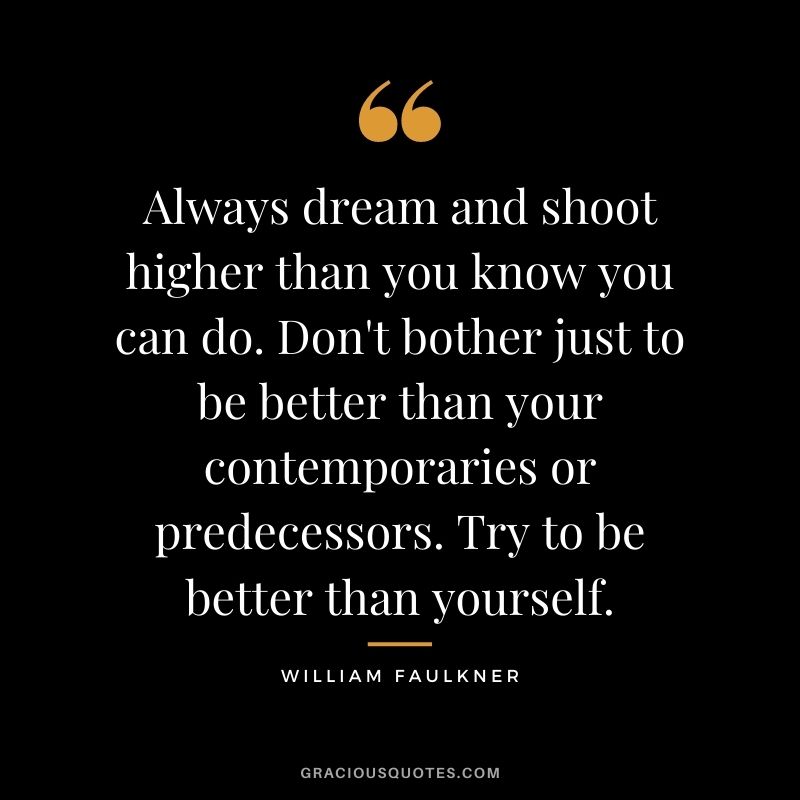 Always dream and shoot higher than you know you can do. Don't bother just to be better than your contemporaries or predecessors. Try to be better than yourself.