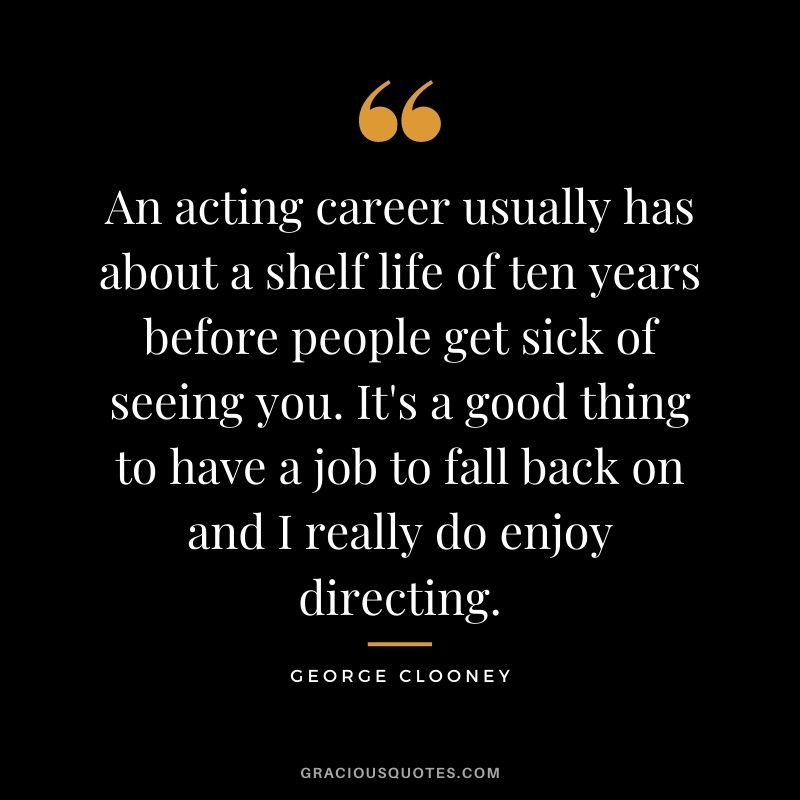 An acting career usually has about a shelf life of ten years before people get sick of seeing you. It's a good thing to have a job to fall back on and I really do enjoy directing.