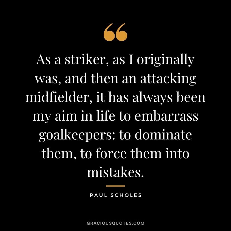 As a striker, as I originally was, and then an attacking midfielder, it has always been my aim in life to embarrass goalkeepers to dominate them, to force them into mistakes.