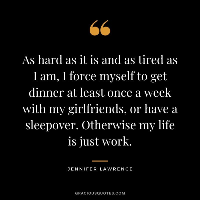 As hard as it is and as tired as I am, I force myself to get dinner at least once a week with my girlfriends, or have a sleepover. Otherwise my life is just work.