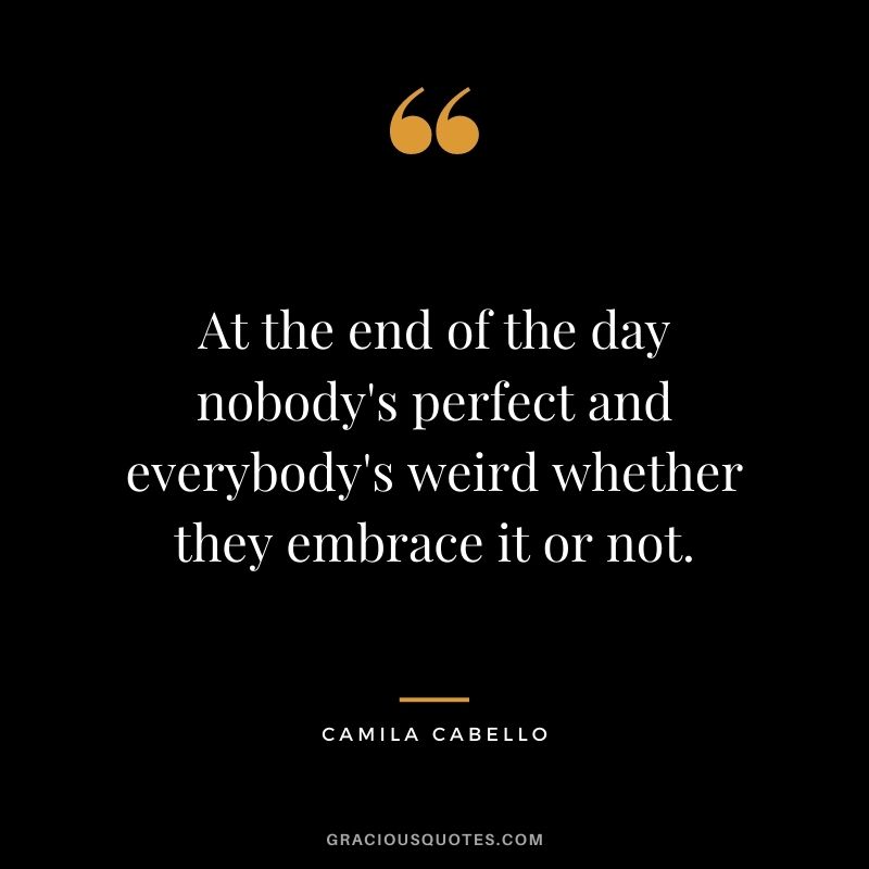 At the end of the day nobody's perfect and everybody's weird whether they embrace it or not.
