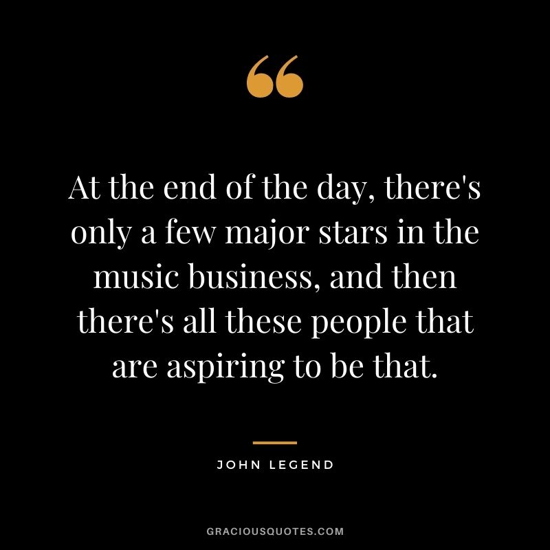 At the end of the day, there's only a few major stars in the music business, and then there's all these people that are aspiring to be that.