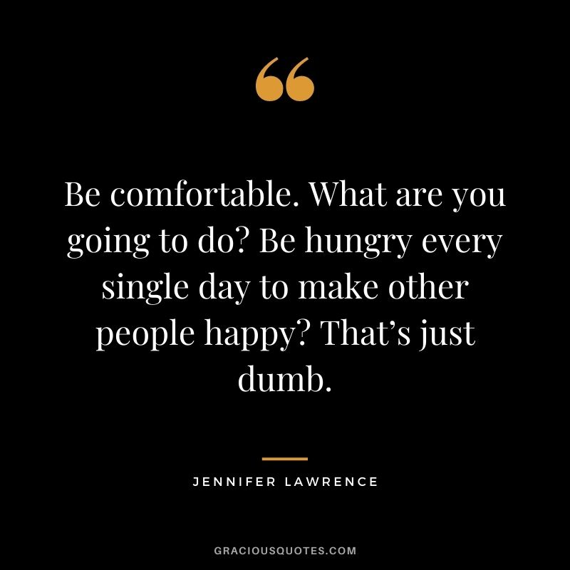 Be comfortable. What are you going to do Be hungry every single day to make other people happy That’s just dumb.