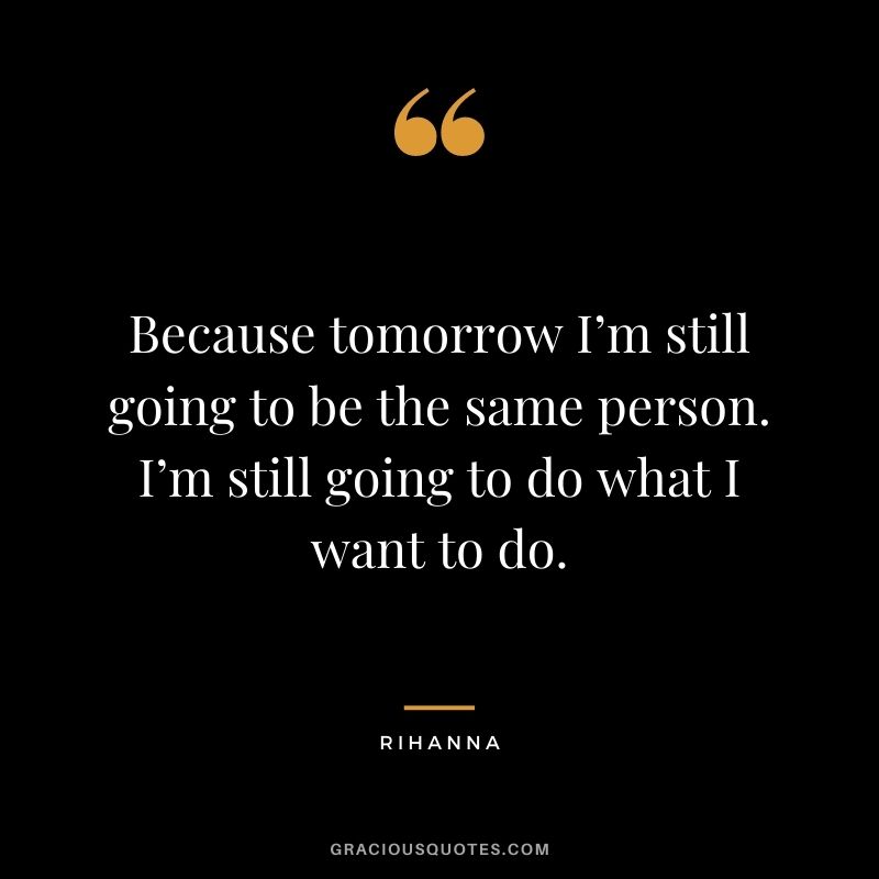 Because tomorrow I’m still going to be the same person. I’m still going to do what I want to do.