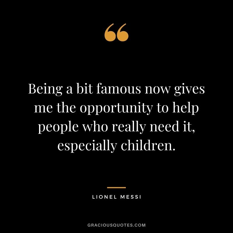 Being a bit famous now gives me the opportunity to help people who really need it, especially children.