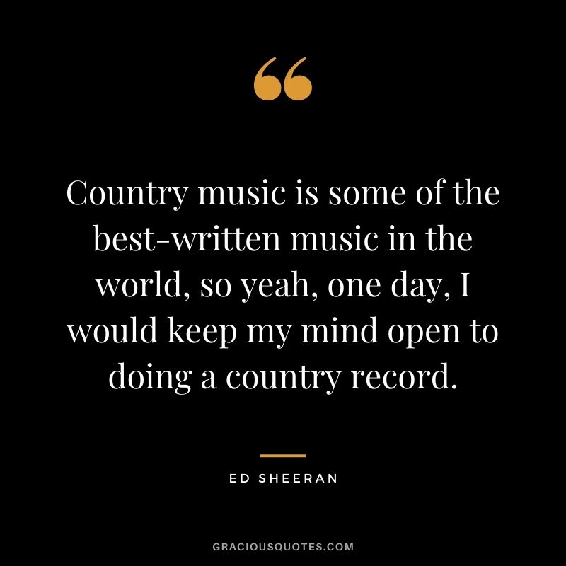 Country music is some of the best-written music in the world, so yeah, one day, I would keep my mind open to doing a country record.