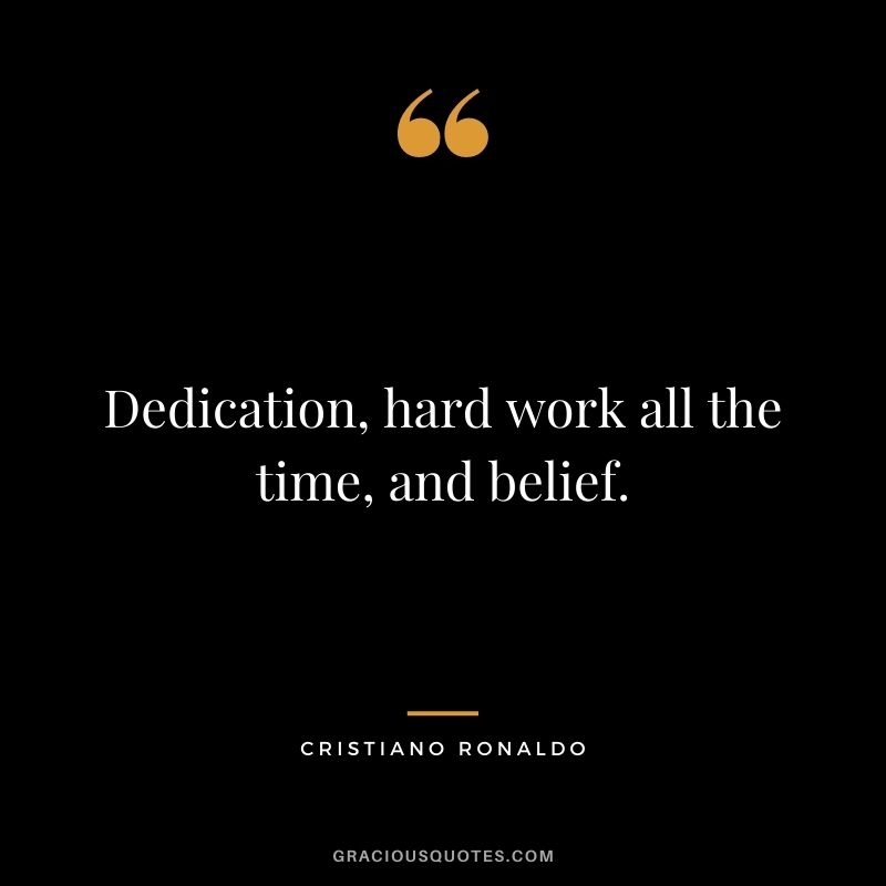 Dedication, hard work all the time, and belief.
