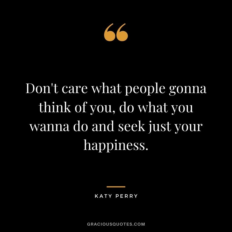 Don't care what people gonna think of you, do what you wanna do and seek just your happiness.