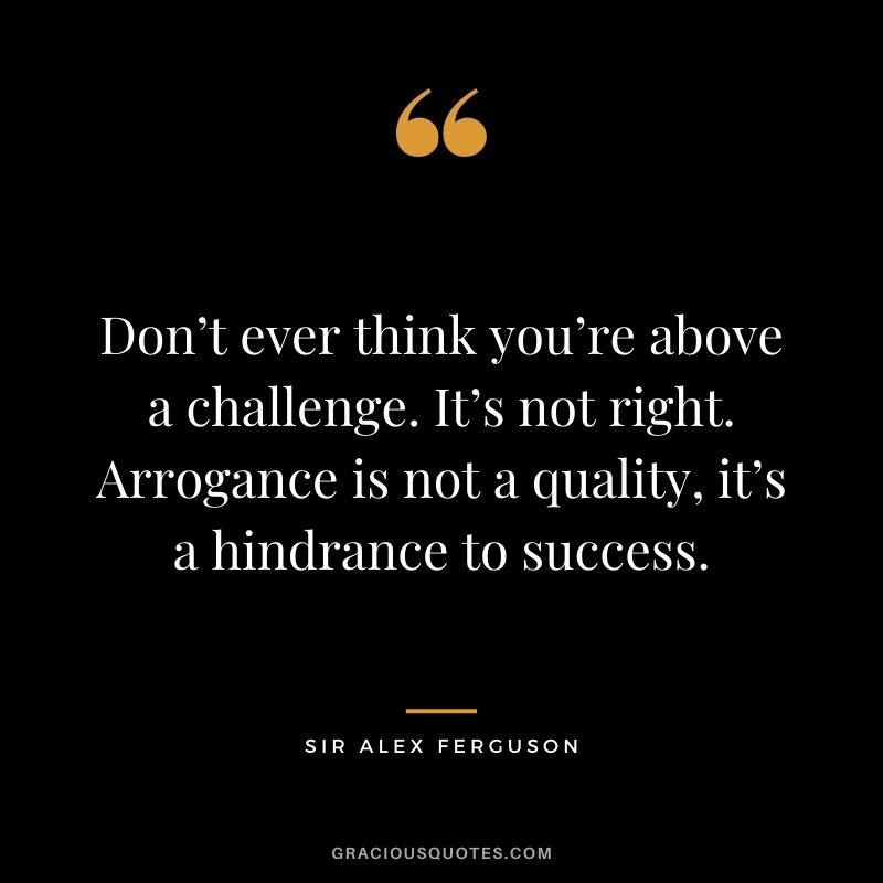 Don’t ever think you’re above a challenge. It’s not right. Arrogance is not a quality, it’s a hindrance to success.