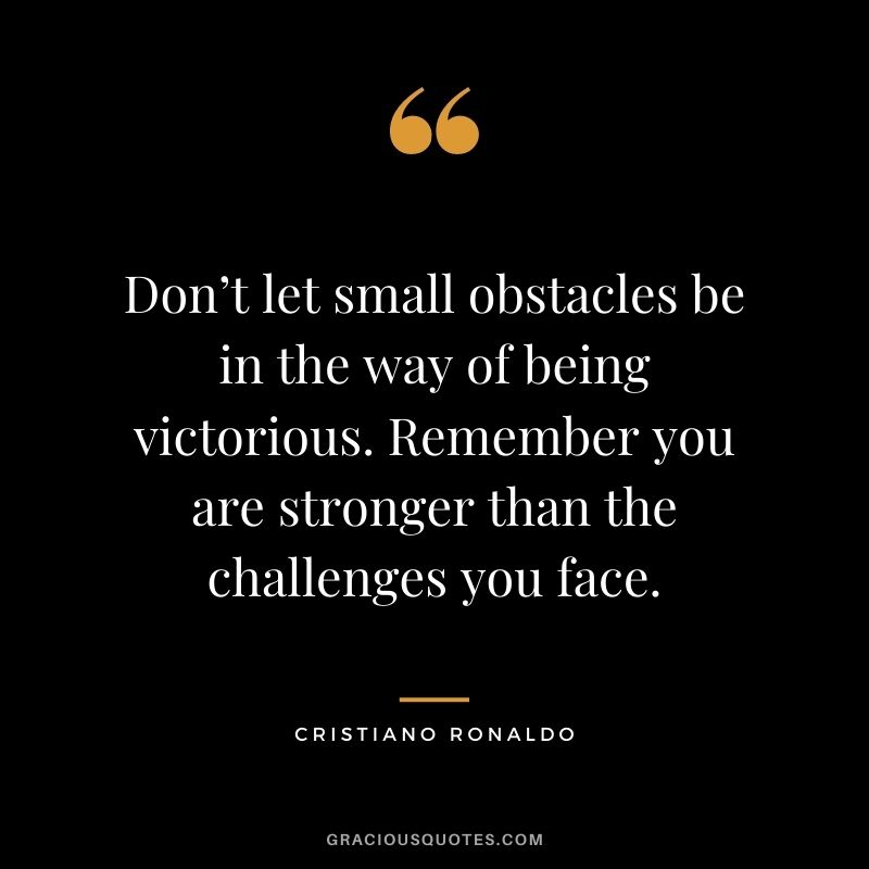Don’t let small obstacles be in the way of being victorious. Remember you are stronger than the challenges you face.