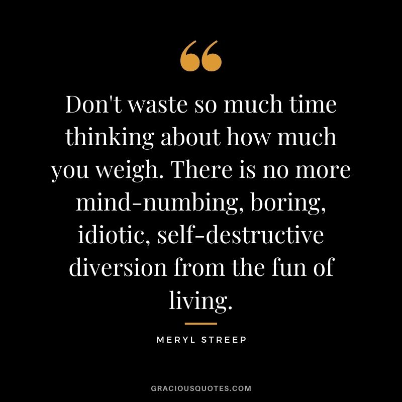 Don't waste so much time thinking about how much you weigh. There is no more mind-numbing, boring, idiotic, self-destructive diversion from the fun of living.