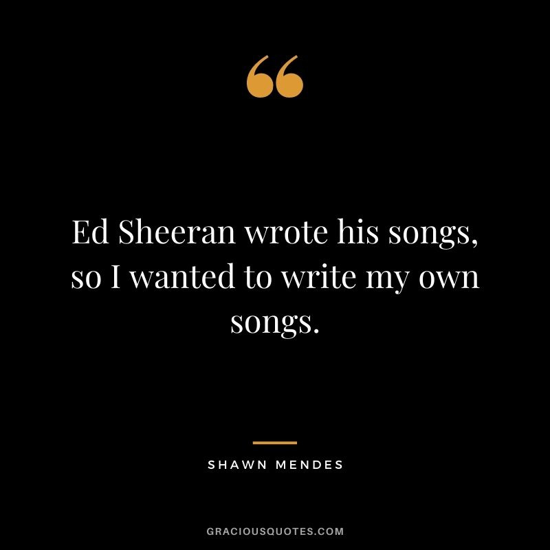 Ed Sheeran wrote his songs, so I wanted to write my own songs.