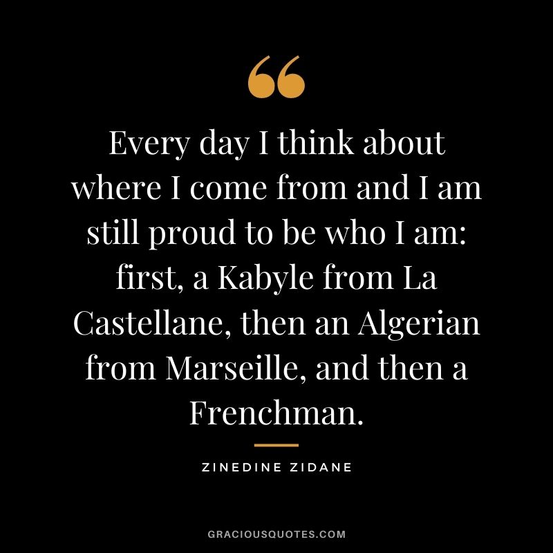 Every day I think about where I come from and I am still proud to be who I am first, a Kabyle from La Castellane, then an Algerian from Marseille, and then a Frenchman.