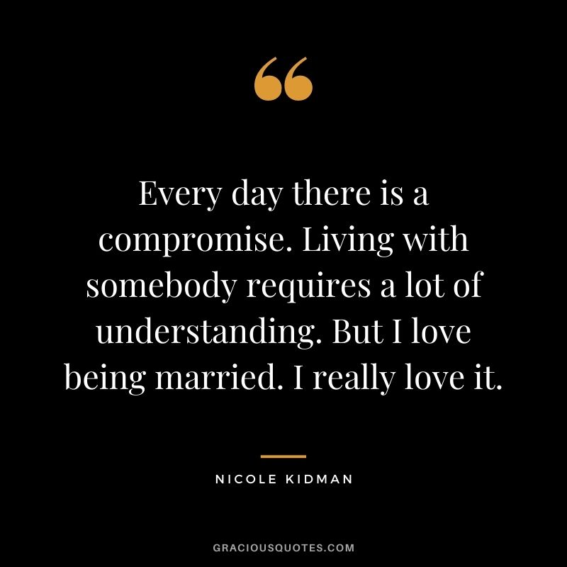 Every day there is a compromise. Living with somebody requires a lot of understanding. But I love being married. I really love it.