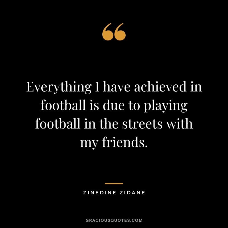 Everything I have achieved in football is due to playing football in the streets with my friends.